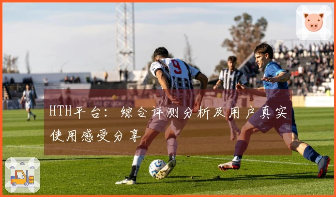 HTH平台：综合评测分析及用户真实使用感受分享