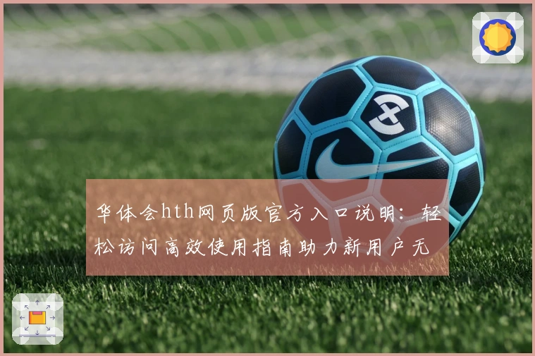 华体会hth网页版官方入口说明：轻松访问高效使用指南助力新用户无忧体验
