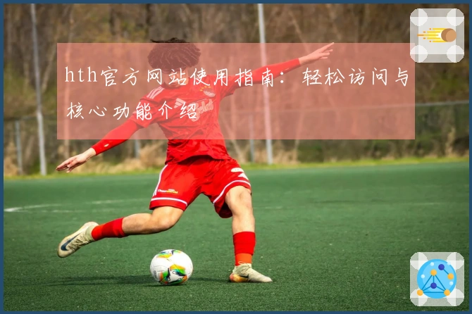 hth官方网站使用指南：轻松访问与核心功能介绍