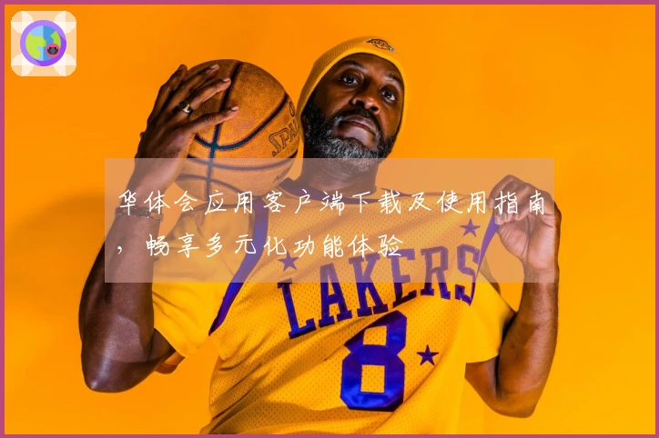 华体会应用客户端下载及使用指南，畅享多元化功能体验